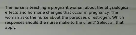 The nurse is teaching a pregnant woman about the physiological effects and hormone changes that occur in pregnancy. The woman asks the nurse about the purposes of estrogen. Which responses should the nurse make to the client? Select all that apply.