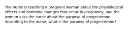 The nurse is teaching a pregnant woman about the physiological effects and hormone changes that occur in pregnancy, and the woman asks the nurse about the purpose of progesterone. According to the nurse, what is the purpose of progesterone?