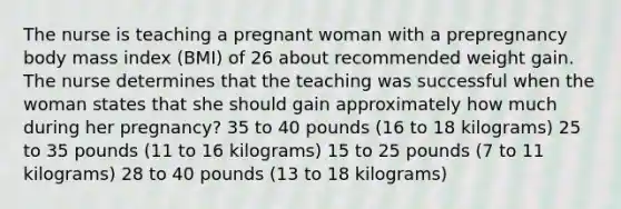 The nurse is teaching a pregnant woman with a prepregnancy body mass index (BMI) of 26 about recommended weight gain. The nurse determines that the teaching was successful when the woman states that she should gain approximately how much during her pregnancy? 35 to 40 pounds (16 to 18 kilograms) 25 to 35 pounds (11 to 16 kilograms) 15 to 25 pounds (7 to 11 kilograms) 28 to 40 pounds (13 to 18 kilograms)