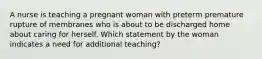 A nurse is teaching a pregnant woman with preterm premature rupture of membranes who is about to be discharged home about caring for herself. Which statement by the woman indicates a need for additional teaching?