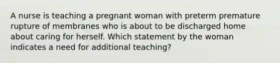 A nurse is teaching a pregnant woman with preterm premature rupture of membranes who is about to be discharged home about caring for herself. Which statement by the woman indicates a need for additional teaching?