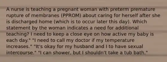 A nurse is teaching a pregnant woman with preterm premature rupture of membranes (PPROM) about caring for herself after she is discharged home (which is to occur later this day). Which statement by the woman indicates a need for additional teaching? I need to keep a close eye on how active my baby is each day." "I need to call my doctor if my temperature increases." "It's okay for my husband and I to have sexual intercourse." "I can shower, but I shouldn't take a tub bath."