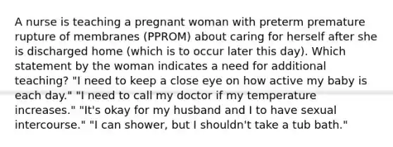 A nurse is teaching a pregnant woman with preterm premature rupture of membranes (PPROM) about caring for herself after she is discharged home (which is to occur later this day). Which statement by the woman indicates a need for additional teaching? "I need to keep a close eye on how active my baby is each day." "I need to call my doctor if my temperature increases." "It's okay for my husband and I to have sexual intercourse." "I can shower, but I shouldn't take a tub bath."