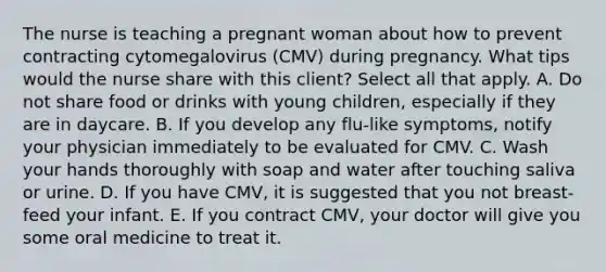 The nurse is teaching a pregnant woman about how to prevent contracting cytomegalovirus (CMV) during pregnancy. What tips would the nurse share with this client? Select all that apply. A. Do not share food or drinks with young children, especially if they are in daycare. B. If you develop any flu-like symptoms, notify your physician immediately to be evaluated for CMV. C. Wash your hands thoroughly with soap and water after touching saliva or urine. D. If you have CMV, it is suggested that you not breast-feed your infant. E. If you contract CMV, your doctor will give you some oral medicine to treat it.