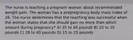 The nurse is teaching a pregnant woman about recommended weight gain. The woman has a prepregnancy body mass index of 26. The nurse determines that the teaching was successful when the woman states that she should gain no more than which amount during pregnancy? A) 35 to 40 pounds B) 25 to 35 pounds C) 28 to 40 pounds D) 15 to 25 pounds