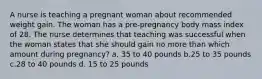 A nurse is teaching a pregnant woman about recommended weight gain. The woman has a pre-pregnancy body mass index of 28. The nurse determines that teaching was successful when the woman states that she should gain no more than which amount during pregnancy? a. 35 to 40 pounds b.25 to 35 pounds c.28 to 40 pounds d. 15 to 25 pounds