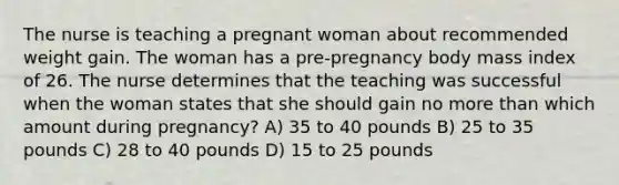 The nurse is teaching a pregnant woman about recommended weight gain. The woman has a pre-pregnancy body mass index of 26. The nurse determines that the teaching was successful when the woman states that she should gain no more than which amount during pregnancy? A) 35 to 40 pounds B) 25 to 35 pounds C) 28 to 40 pounds D) 15 to 25 pounds