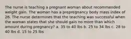 The nurse is teaching a pregnant woman about recommended weight gain. The woman has a prepregnancy body mass index of 26. The nurse determines that the teaching was successful when the woman states that she should gain no more than which amount during pregnancy? a. 35 to 40 lbs b. 25 to 34 lbs c. 28 to 40 lbs d. 15 to 25 lbs