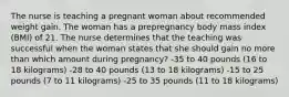 The nurse is teaching a pregnant woman about recommended weight gain. The woman has a prepregnancy body mass index (BMI) of 21. The nurse determines that the teaching was successful when the woman states that she should gain no more than which amount during pregnancy? -35 to 40 pounds (16 to 18 kilograms) -28 to 40 pounds (13 to 18 kilograms) -15 to 25 pounds (7 to 11 kilograms) -25 to 35 pounds (11 to 18 kilograms)