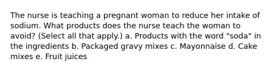 The nurse is teaching a pregnant woman to reduce her intake of sodium. What products does the nurse teach the woman to avoid? (Select all that apply.) a. Products with the word "soda" in the ingredients b. Packaged gravy mixes c. Mayonnaise d. Cake mixes e. Fruit juices