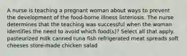 A nurse is teaching a pregnant woman about ways to prevent the development of the food-borne illness listeriosis. The nurse determines that the teaching was successful when the woman identifies the need to avoid which food(s)? Select all that apply. pasteurized milk canned tuna fish refrigerated meat spreads soft cheeses store-made chicken salad