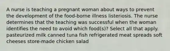 A nurse is teaching a pregnant woman about ways to prevent the development of the food-borne illness listeriosis. The nurse determines that the teaching was successful when the woman identifies the need to avoid which food(s)? Select all that apply. pasteurized milk canned tuna fish refrigerated meat spreads soft cheeses store-made chicken salad