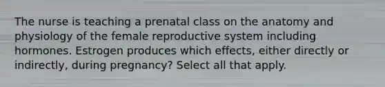 The nurse is teaching a prenatal class on the anatomy and physiology of the female reproductive system including hormones. Estrogen produces which effects, either directly or indirectly, during pregnancy? Select all that apply.