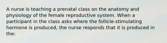 A nurse is teaching a prenatal class on the anatomy and physiology of the female reproductive system. When a participant in the class asks where the follicle-stimulating hormone is produced, the nurse responds that it is produced in the: