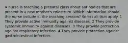 A nurse is teaching a prenatal class about antibodies that are present in a new mother's colostrum. Which information should the nurse include in the teaching session? Select all that apply. 1 They provide active immunity against diseases. 2 They provide systemic immunity against diseases. 3 They provide protection against respiratory Infection. 4 They provide protection against gastrointestinal Infection.