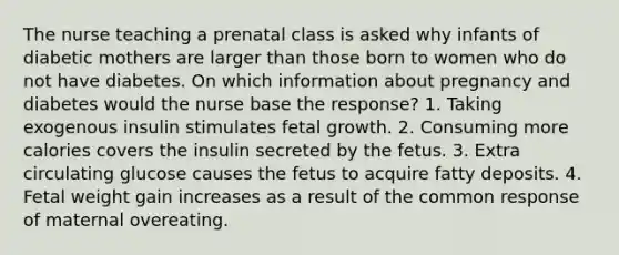 The nurse teaching a prenatal class is asked why infants of diabetic mothers are larger than those born to women who do not have diabetes. On which information about pregnancy and diabetes would the nurse base the response? 1. Taking exogenous insulin stimulates fetal growth. 2. Consuming more calories covers the insulin secreted by the fetus. 3. Extra circulating glucose causes the fetus to acquire fatty deposits. 4. Fetal weight gain increases as a result of the common response of maternal overeating.