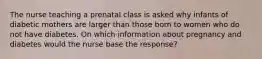 The nurse teaching a prenatal class is asked why infants of diabetic mothers are larger than those born to women who do not have diabetes. On which information about pregnancy and diabetes would the nurse base the response?