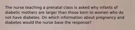 The nurse teaching a prenatal class is asked why infants of diabetic mothers are larger than those born to women who do not have diabetes. On which information about pregnancy and diabetes would the nurse base the response?