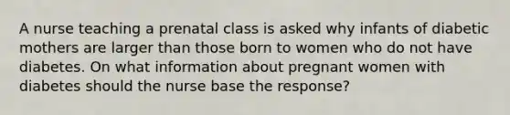 A nurse teaching a prenatal class is asked why infants of diabetic mothers are larger than those born to women who do not have diabetes. On what information about pregnant women with diabetes should the nurse base the response?