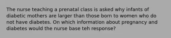 The nurse teaching a prenatal class is asked why infants of diabetic mothers are larger than those born to women who do not have diabetes. On which information about pregnancy and diabetes would the nurse base teh response?