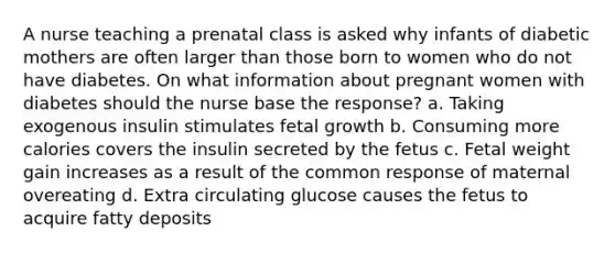 A nurse teaching a prenatal class is asked why infants of diabetic mothers are often larger than those born to women who do not have diabetes. On what information about pregnant women with diabetes should the nurse base the response? a. Taking exogenous insulin stimulates fetal growth b. Consuming more calories covers the insulin secreted by the fetus c. Fetal weight gain increases as a result of the common response of maternal overeating d. Extra circulating glucose causes the fetus to acquire fatty deposits