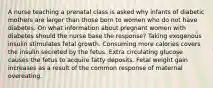 A nurse teaching a prenatal class is asked why infants of diabetic mothers are larger than those born to women who do not have diabetes. On what information about pregnant women with diabetes should the nurse base the response? Taking exogenous insulin stimulates fetal growth. Consuming more calories covers the insulin secreted by the fetus. Extra circulating glucose causes the fetus to acquire fatty deposits. Fetal weight gain increases as a result of the common response of maternal overeating.