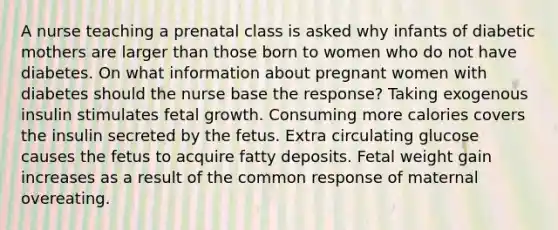 A nurse teaching a prenatal class is asked why infants of diabetic mothers are larger than those born to women who do not have diabetes. On what information about pregnant women with diabetes should the nurse base the response? Taking exogenous insulin stimulates fetal growth. Consuming more calories covers the insulin secreted by the fetus. Extra circulating glucose causes the fetus to acquire fatty deposits. Fetal weight gain increases as a result of the common response of maternal overeating.