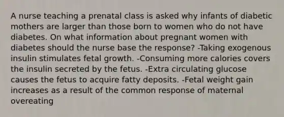 A nurse teaching a prenatal class is asked why infants of diabetic mothers are larger than those born to women who do not have diabetes. On what information about pregnant women with diabetes should the nurse base the response? -Taking exogenous insulin stimulates fetal growth. -Consuming more calories covers the insulin secreted by the fetus. -Extra circulating glucose causes the fetus to acquire fatty deposits. -Fetal weight gain increases as a result of the common response of maternal overeating