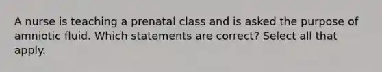 A nurse is teaching a prenatal class and is asked the purpose of amniotic fluid. Which statements are correct? Select all that apply.