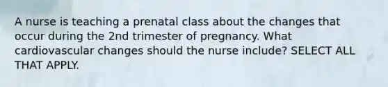 A nurse is teaching a prenatal class about the changes that occur during the 2nd trimester of pregnancy. What cardiovascular changes should the nurse include? SELECT ALL THAT APPLY.