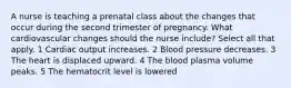 A nurse is teaching a prenatal class about the changes that occur during the second trimester of pregnancy. What cardiovascular changes should the nurse include? Select all that apply. 1 Cardiac output increases. 2 Blood pressure decreases. 3 The heart is displaced upward. 4 The blood plasma volume peaks. 5 The hematocrit level is lowered