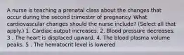 A nurse is teaching a prenatal class about the changes that occur during the second trimester of pregnancy. What cardiovascular changes should the nurse include? (Select all that apply.) 1. Cardiac output increases. 2. Blood pressure decreases. 3 . The heart is displaced upward. 4. The blood plasma volume peaks. 5 . The hematocrit level is lowered