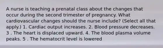 A nurse is teaching a prenatal class about the changes that occur during the second trimester of pregnancy. What cardiovascular changes should the nurse include? (Select all that apply.) 1. Cardiac output increases. 2. Blood pressure decreases. 3 . The heart is displaced upward. 4. The blood plasma volume peaks. 5 . The hematocrit level is lowered