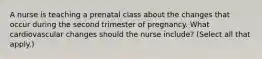 A nurse is teaching a prenatal class about the changes that occur during the second trimester of pregnancy. What cardiovascular changes should the nurse include? (Select all that apply.)