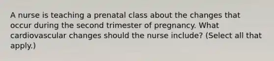 A nurse is teaching a prenatal class about the changes that occur during the second trimester of pregnancy. What cardiovascular changes should the nurse include? (Select all that apply.)