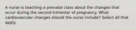 A nurse is teaching a prenatal class about the changes that occur during the second trimester of pregnancy. What cardiovascular changes should the nurse include? Select all that apply.