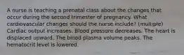 A nurse is teaching a prenatal class about the changes that occur during the second trimester of pregnancy. What cardiovascular changes should the nurse include? (multiple) Cardiac output increases. Blood pressure decreases. The heart is displaced upward. The blood plasma volume peaks. The hematocrit level is lowered.