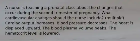 A nurse is teaching a prenatal class about the changes that occur during the second trimester of pregnancy. What cardiovascular changes should the nurse include? (multiple) Cardiac output increases. Blood pressure decreases. The heart is displaced upward. The blood plasma volume peaks. The hematocrit level is lowered.