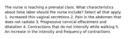 The nurse is teaching a prenatal class. What characteristics about false labor should the nurse include? Select all that apply. 1. Increased thin vaginal secretions 2. Pain in the abdomen that does not radiate 3. Progressive cervical effacement and dilatation 4. Contractions that do not intensify while walking 5. An increase in the intensity and frequency of contractions