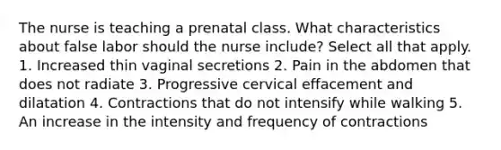 The nurse is teaching a prenatal class. What characteristics about false labor should the nurse include? Select all that apply. 1. Increased thin vaginal secretions 2. Pain in the abdomen that does not radiate 3. Progressive cervical effacement and dilatation 4. Contractions that do not intensify while walking 5. An increase in the intensity and frequency of contractions