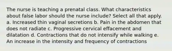 The nurse is teaching a prenatal class. What characteristics about false labor should the nurse include? Select all that apply. a. Increased thin vaginal secretions b. Pain in the abdomen that does not radiate c. Progressive cervical effacement and dilatation d. Contractions that do not intensify while walking e. An increase in the intensity and frequency of contractions