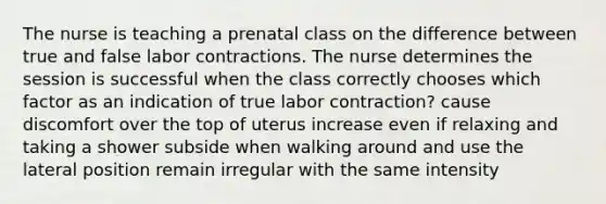 The nurse is teaching a prenatal class on the difference between true and false labor contractions. The nurse determines the session is successful when the class correctly chooses which factor as an indication of true labor contraction? cause discomfort over the top of uterus increase even if relaxing and taking a shower subside when walking around and use the lateral position remain irregular with the same intensity