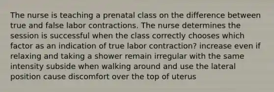 The nurse is teaching a prenatal class on the difference between true and false labor contractions. The nurse determines the session is successful when the class correctly chooses which factor as an indication of true labor contraction? increase even if relaxing and taking a shower remain irregular with the same intensity subside when walking around and use the lateral position cause discomfort over the top of uterus