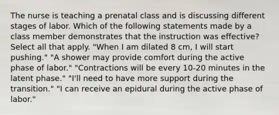 The nurse is teaching a prenatal class and is discussing different stages of labor. Which of the following statements made by a class member demonstrates that the instruction was effective? Select all that apply. "When I am dilated 8 cm, I will start pushing." "A shower may provide comfort during the active phase of labor." "Contractions will be every 10-20 minutes in the latent phase." "I'll need to have more support during the transition." "I can receive an epidural during the active phase of labor."