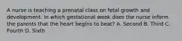 A nurse is teaching a prenatal class on fetal growth and development. In which gestational week does the nurse inform the parents that the heart begins to beat? A. Second B. Third C. Fourth D. Sixth