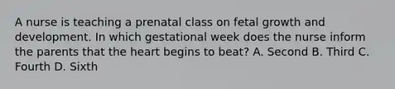 A nurse is teaching a prenatal class on fetal growth and development. In which gestational week does the nurse inform the parents that the heart begins to beat? A. Second B. Third C. Fourth D. Sixth