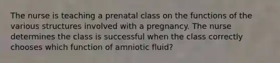 The nurse is teaching a prenatal class on the functions of the various structures involved with a pregnancy. The nurse determines the class is successful when the class correctly chooses which function of amniotic fluid?