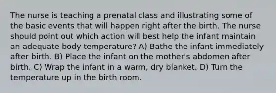 The nurse is teaching a prenatal class and illustrating some of the basic events that will happen right after the birth. The nurse should point out which action will best help the infant maintain an adequate body temperature? A) Bathe the infant immediately after birth. B) Place the infant on the mother's abdomen after birth. C) Wrap the infant in a warm, dry blanket. D) Turn the temperature up in the birth room.