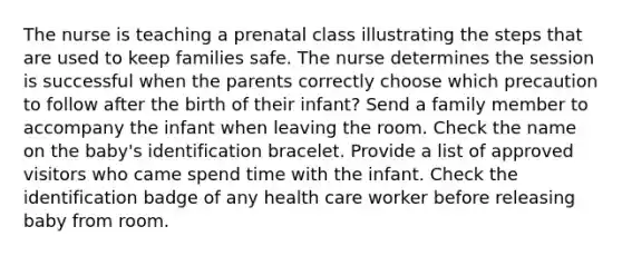 The nurse is teaching a prenatal class illustrating the steps that are used to keep families safe. The nurse determines the session is successful when the parents correctly choose which precaution to follow after the birth of their infant? Send a family member to accompany the infant when leaving the room. Check the name on the baby's identification bracelet. Provide a list of approved visitors who came spend time with the infant. Check the identification badge of any health care worker before releasing baby from room.