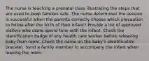 The nurse is teaching a prenatal class illustrating the steps that are used to keep families safe. The nurse determines the session is successful when the parents correctly choose which precaution to follow after the birth of their infant? Provide a list of approved visitors who came spend time with the infant. Check the identification badge of any health care worker before releasing baby from room. Check the name on the baby's identification bracelet. Send a family member to accompany the infant when leaving the room.